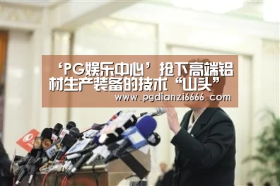 ‘PG娱乐中心’抢下高端铝材生产装备的技术“山头”——王昭东教授团队在高端铝合金生产装备上取得突破性进展(图4) PG Soft官网