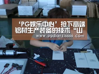 ‘PG娱乐中心’抢下高端铝材生产装备的技术“山头”——王昭东教授团队在高端铝合金生产装备上取得突破性进展(图3) PG Soft官网