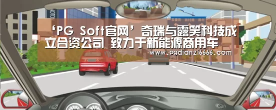 ‘PG Soft官网’奇瑞与露笑科技成立合资公司 致力于新能源商用车(图3) PG娱乐中心